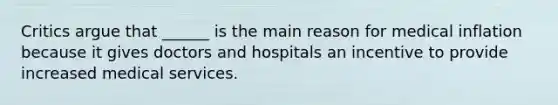 Critics argue that ______ is the main reason for medical inflation because it gives doctors and hospitals an incentive to provide increased medical services.