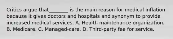 Critics argue that________ is the main reason for medical inflation because it gives doctors and hospitals and synonym to provide increased medical services. A. Health maintenance organization. B. Medicare. C. Managed-care. D. Third-party fee for service.