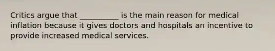 Critics argue that __________ is the main reason for medical inflation because it gives doctors and hospitals an incentive to provide increased medical services.