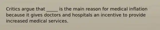 Critics argue that _____ is the main reason for medical inflation because it gives doctors and hospitals an incentive to provide increased medical services.