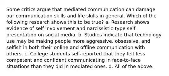 Some critics argue that mediated communication can damage our communication skills and life skills in general. Which of the following research shows this to be true? a. Research shows evidence of self-involvement and narcissistic-type self-presentation on social media. b. Studies indicate that technology use may be making people more aggressive, obsessive, and selfish in both their online and offline communication with others. c. College students self-reported that they felt less competent and confident communicating in face-to-face situations than they did in mediated ones. d. All of the above.