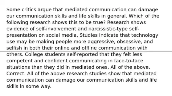 Some critics argue that mediated communication can damage our communication skills and life skills in general. Which of the following research shows this to be true? Research shows evidence of self-involvement and narcissistic-type self-presentation on social media. Studies indicate that technology use may be making people more aggressive, obsessive, and selfish in both their online and offline communication with others. College students self-reported that they felt less competent and confident communicating in face-to-face situations than they did in mediated ones. All of the above. Correct. All of the above research studies show that mediated communication can damage our communication skills and life skills in some way.