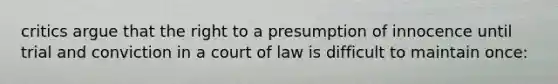 critics argue that the right to a presumption of innocence until trial and conviction in a court of law is difficult to maintain once: