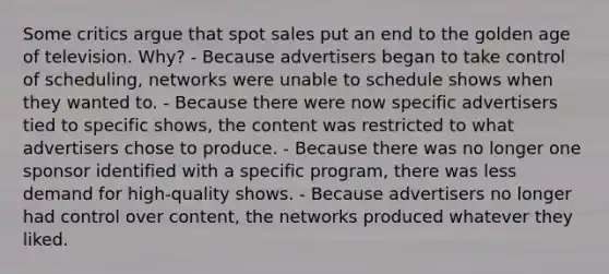 Some critics argue that spot sales put an end to the golden age of television. Why? - Because advertisers began to take control of scheduling, networks were unable to schedule shows when they wanted to. - Because there were now specific advertisers tied to specific shows, the content was restricted to what advertisers chose to produce. - Because there was no longer one sponsor identified with a specific program, there was less demand for high-quality shows. - Because advertisers no longer had control over content, the networks produced whatever they liked.