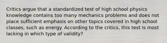 Critics argue that a standardized test of high school physics knowledge contains too many mechanics problems and does not place sufficient emphasis on other topics covered in high school classes, such as energy. According to the critics, this test is most lacking in which type of validity?