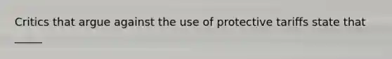 Critics that argue against the use of protective tariffs state that _____