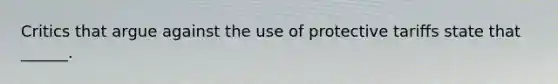 Critics that argue against the use of protective tariffs state that ______.