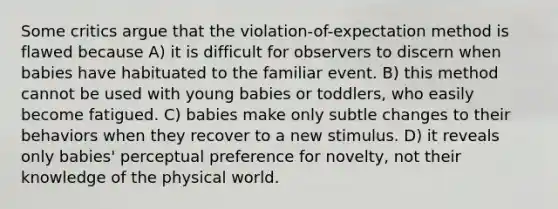 Some critics argue that the violation-of-expectation method is flawed because A) it is difficult for observers to discern when babies have habituated to the familiar event. B) this method cannot be used with young babies or toddlers, who easily become fatigued. C) babies make only subtle changes to their behaviors when they recover to a new stimulus. D) it reveals only babies' perceptual preference for novelty, not their knowledge of the physical world.