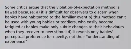 Some critics argue that the violation-of-expectation method is flawed because: a) it is difficult for observers to discern when babies have habituated to the familiar event b) this method can't be used with young babies or toddlers, who easily become fatigued c) babies make only subtle changes to their behaviours when they recover to new stimuli d) it reveals only babies' perceptual preference for novelty, not their "understanding of experience"