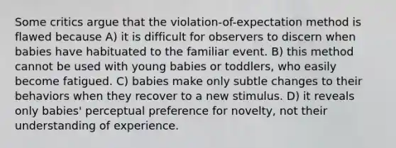 Some critics argue that the violation-of-expectation method is flawed because A) it is difficult for observers to discern when babies have habituated to the familiar event. B) this method cannot be used with young babies or toddlers, who easily become fatigued. C) babies make only subtle changes to their behaviors when they recover to a new stimulus. D) it reveals only babies' perceptual preference for novelty, not their understanding of experience.