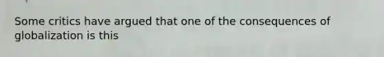 Some critics have argued that one of the consequences of globalization is this