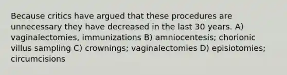 Because critics have argued that these procedures are unnecessary they have decreased in the last 30 years. A) vaginalectomies, immunizations B) amniocentesis; chorionic villus sampling C) crownings; vaginalectomies D) episiotomies; circumcisions