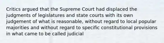 Critics argued that the Supreme Court had displaced the judgments of legislatures and state courts with its own judgement of what is reasonable, without regard to local popular majorities and without regard to specific constitutional provisions in what came to be called judicial