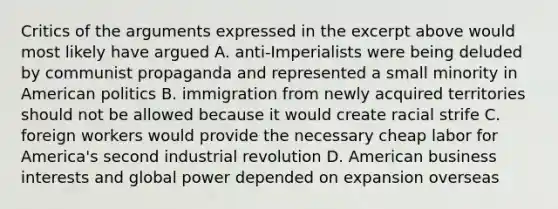 Critics of the arguments expressed in the excerpt above would most likely have argued A. anti-Imperialists were being deluded by communist propaganda and represented a small minority in American politics B. immigration from newly acquired territories should not be allowed because it would create racial strife C. foreign workers would provide the necessary cheap labor for America's second industrial revolution D. American business interests and global power depended on expansion overseas