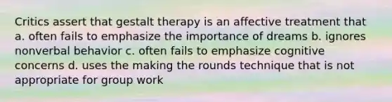 Critics assert that gestalt therapy is an affective treatment that a. often fails to emphasize the importance of dreams b. ignores nonverbal behavior c. often fails to emphasize cognitive concerns d. uses the making the rounds technique that is not appropriate for group work