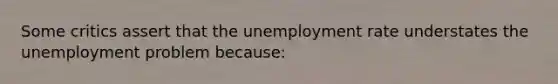 Some critics assert that the <a href='https://www.questionai.com/knowledge/kh7PJ5HsOk-unemployment-rate' class='anchor-knowledge'>unemployment rate</a> understates the unemployment problem because: