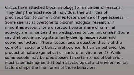 Critics have attacked biocriminology for a number of reasons: -They deny the existence of individual free will- idea of predisposition to commit crimes fosters sense of hopelessness. -Some see racist overtone to biocriminological research: If minorities account for a disproportionate share of criminal activity, are minorities then predisposed to commit crime? -Some say that biocriminologists unfairly deemphasize social and economic factors. -These issues raise a question that is at the core of all social and behavioral science: Is human behavior the product of nature (genetics) or nurture (environment)? -While some people may be predisposed to certain kinds of behavior, most scientists agree that both psychological and environmental factors shape the final forms of those behaviors.