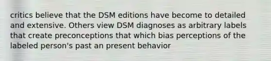 critics believe that the DSM editions have become to detailed and extensive. Others view DSM diagnoses as arbitrary labels that create preconceptions that which bias perceptions of the labeled person's past an present behavior