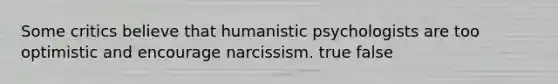 Some critics believe that humanistic psychologists are too optimistic and encourage narcissism. true false