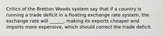 Critics of the Bretton Woods system say that if a country is running a trade deficit in a floating exchange rate system, the exchange rate will ______, making its exports cheaper and imports more expensive, which should correct the trade deficit.