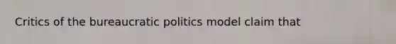 Critics of the bureaucratic politics model claim that