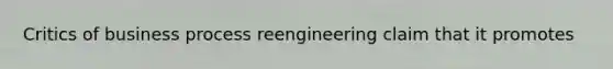 Critics of business process reengineering claim that it promotes