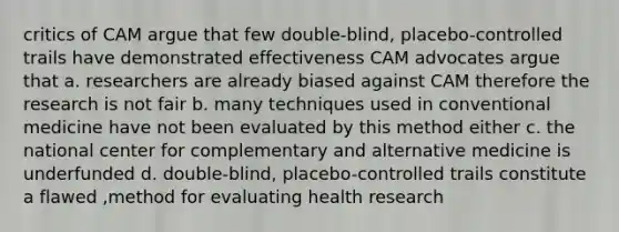 critics of CAM argue that few double-blind, placebo-controlled trails have demonstrated effectiveness CAM advocates argue that a. researchers are already biased against CAM therefore the research is not fair b. many techniques used in conventional medicine have not been evaluated by this method either c. the national center for complementary and alternative medicine is underfunded d. double-blind, placebo-controlled trails constitute a flawed ,method for evaluating health research