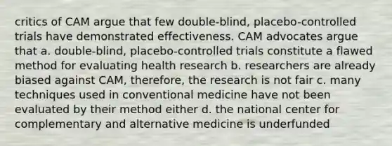 critics of CAM argue that few double-blind, placebo-controlled trials have demonstrated effectiveness. CAM advocates argue that a. double-blind, placebo-controlled trials constitute a flawed method for evaluating health research b. researchers are already biased against CAM, therefore, the research is not fair c. many techniques used in conventional medicine have not been evaluated by their method either d. the national center for complementary and alternative medicine is underfunded