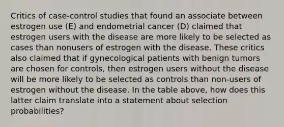 Critics of case-control studies that found an associate between estrogen use (E) and endometrial cancer (D) claimed that estrogen users with the disease are more likely to be selected as cases than nonusers of estrogen with the disease. These critics also claimed that if gynecological patients with benign tumors are chosen for controls, then estrogen users without the disease will be more likely to be selected as controls than non-users of estrogen without the disease. In the table above, how does this latter claim translate into a statement about selection probabilities?