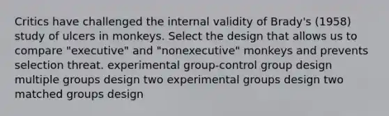 Critics have challenged the internal validity of Brady's (1958) study of ulcers in monkeys. Select the design that allows us to compare "executive" and "nonexecutive" monkeys and prevents selection threat. experimental group-control group design multiple groups design two experimental groups design two matched groups design