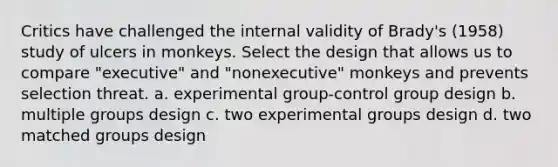 Critics have challenged the internal validity of Brady's (1958) study of ulcers in monkeys. Select the design that allows us to compare "executive" and "nonexecutive" monkeys and prevents selection threat. a. experimental group-control group design b. multiple groups design c. two experimental groups design d. two matched groups design