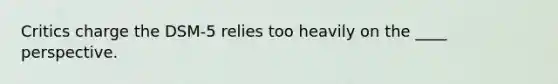 Critics charge the DSM-5 relies too heavily on the ____ perspective.