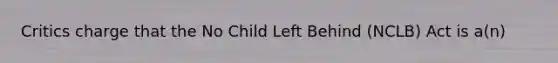 Critics charge that the No Child Left Behind (NCLB) Act is a(n)