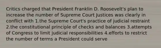 Critics charged that President Franklin D. Roosevelt's plan to increase the number of Supreme Court Justices was clearly in conflict with 1.the Supreme Court's practice of judicial restraint 2.the constitutional principle of checks and balances 3.attempts of Congress to limit judicial responsibilities 4.efforts to restrict the number of terms a President could serve