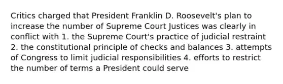 Critics charged that President Franklin D. Roosevelt's plan to increase the number of Supreme Court Justices was clearly in conflict with 1. the Supreme Court's practice of judicial restraint 2. the constitutional principle of checks and balances 3. attempts of Congress to limit judicial responsibilities 4. efforts to restrict the number of terms a President could serve