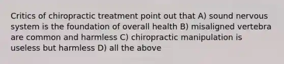 Critics of chiropractic treatment point out that A) sound nervous system is the foundation of overall health B) misaligned vertebra are common and harmless C) chiropractic manipulation is useless but harmless D) all the above