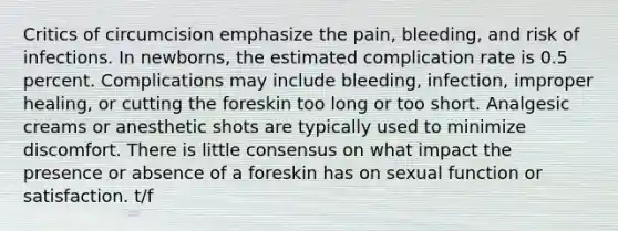 Critics of circumcision emphasize the pain, bleeding, and risk of infections. In newborns, the estimated complication rate is 0.5 percent. Complications may include bleeding, infection, improper healing, or cutting the foreskin too long or too short. Analgesic creams or anesthetic shots are typically used to minimize discomfort. There is little consensus on what impact the presence or absence of a foreskin has on sexual function or satisfaction. t/f