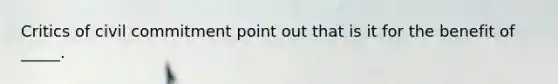 Critics of civil commitment point out that is it for the benefit of _____.