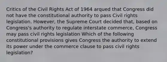 Critics of the Civil Rights Act of 1964 arqued that Congress did not have the constitutional authority to pass Civil rights legislation. However, the Supreme Court decided that, based on Congress's authority to regulate interstate commerce, Congress may pass civil rights legislation Which of the following constitutional provisions gives Congress the authority to extend its power under the commerce clause to pass civil rights legislation?