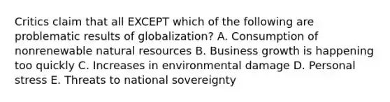 Critics claim that all EXCEPT which of the following are problematic results of globalization? A. Consumption of nonrenewable natural resources B. Business growth is happening too quickly C. Increases in environmental damage D. Personal stress E. Threats to national sovereignty