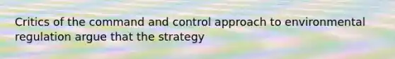 Critics of the command and control approach to environmental regulation argue that the strategy