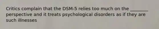 Critics complain that the DSM-5 relies too much on the ________ perspective and it treats psychological disorders as if they are such illnesses