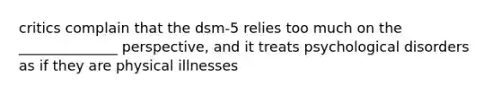 critics complain that the dsm-5 relies too much on the ______________ perspective, and it treats psychological disorders as if they are physical illnesses