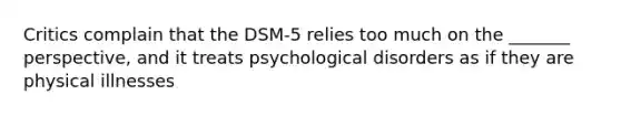 Critics complain that the DSM-5 relies too much on the _______ perspective, and it treats psychological disorders as if they are physical illnesses