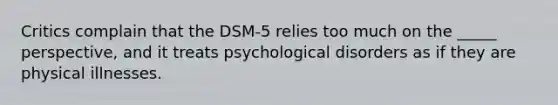 Critics complain that the DSM-5 relies too much on the _____ perspective, and it treats psychological disorders as if they are physical illnesses.