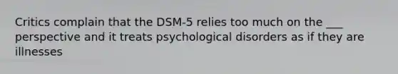 Critics complain that the DSM-5 relies too much on the ___ perspective and it treats psychological disorders as if they are illnesses