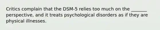 Critics complain that the DSM-5 relies too much on the _______ perspective, and it treats psychological disorders as if they are physical illnesses.