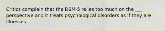 Critics complain that the DSM-5 relies too much on the ___ perspective and it treats psychological disorders as if they are illnesses.