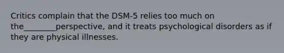 Critics complain that the DSM-5 relies too much on the________perspective, and it treats psychological disorders as if they are physical illnesses.