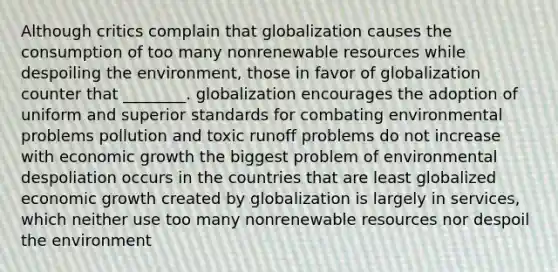 Although critics complain that globalization causes the consumption of too many nonrenewable resources while despoiling the environment, those in favor of globalization counter that ________. globalization encourages the adoption of uniform and superior standards for combating environmental problems pollution and toxic runoff problems do not increase with economic growth the biggest problem of environmental despoliation occurs in the countries that are least globalized economic growth created by globalization is largely in services, which neither use too many nonrenewable resources nor despoil the environment